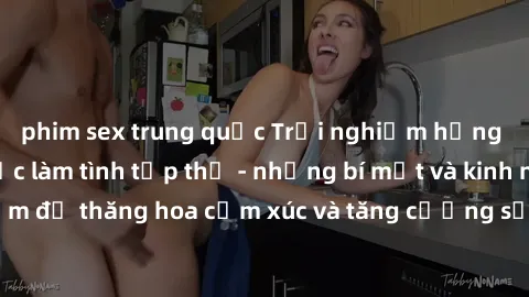 phim sex trung quốc Trải nghiệm hứng khởi cùng với việc làm tình tập thể - những bí mật và kinh nghiệm để thăng hoa cảm xúc và tăng cường sự gắn kết trong mối quan hệ