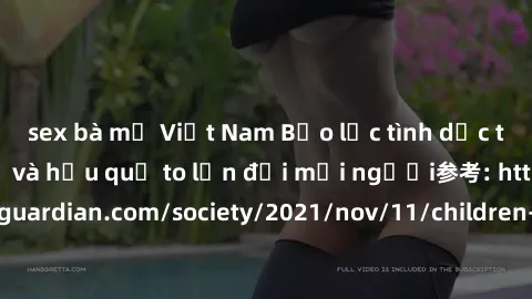 sex bà mẹ Việt Nam Bạo lực tình dục trong nhóm: nguy cơ và hậu quả to lớn đối mọi người参考: https://www.theguardian.com/society/2021/nov/11/children-as-young-as-four-are-being-sexually-abused-by-groups
