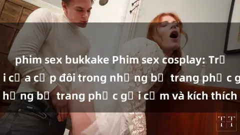 phim sex bukkake Phim sex cosplay: Trải nghiệm tuyệt vời của cặp đôi trong những bộ trang phục gợi cảm và kích thích