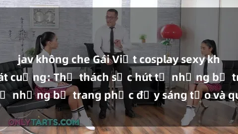 jav không che Gái Việt cosplay sexy khiến fan hâm mộ phát cuồng: Thử thách sức hút từ những bộ trang phục đầy sáng tạo và quyến rũ!