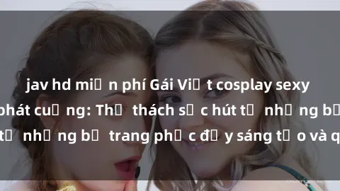 jav hd miễn phí Gái Việt cosplay sexy khiến fan hâm mộ phát cuồng: Thử thách sức hút từ những bộ trang phục đầy sáng tạo và quyến rũ!