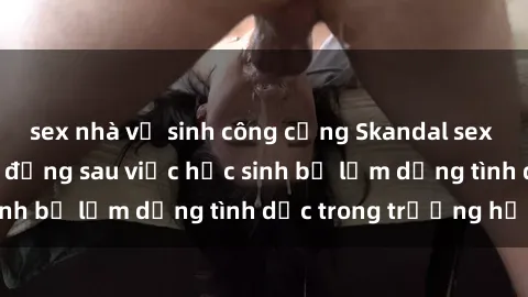 sex nhà vệ sinh công cộng Skandal sex giáo viên: Sự thật đằng sau việc học sinh bị lạm dụng tình dục trong trường học