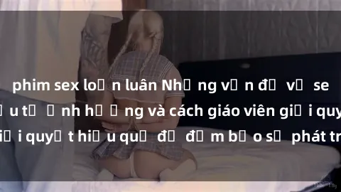 phim sex loạn luân Những vấn đề về sex học sinh: Các yếu tố ảnh hưởng và cách giáo viên giải quyết hiệu quả để đảm bảo sự phát triển toàn diện.
