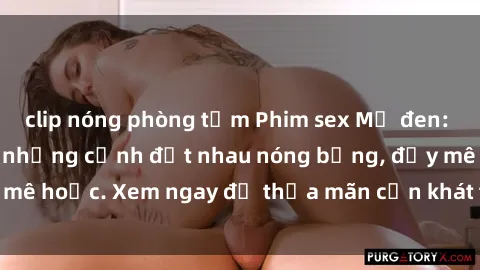 clip nóng phòng tắm Phim sex Mỹ đen: phút mãnh liệt với những cảnh địt nhau nóng bỏng, đầy mê hoặc. Xem ngay để thỏa mãn cơn khát tình dục của bạn!