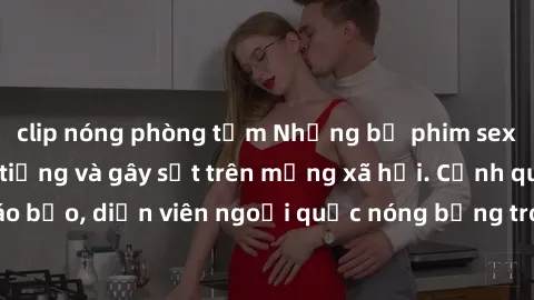 clip nóng phòng tắm Những bộ phim sex ngoại quốc nổi tiếng và gây sốt trên mạng xã hội. Cảnh quay táo bạo, diễn viên ngoại quốc nóng bỏng trong các tác phẩm đỉnh cao.