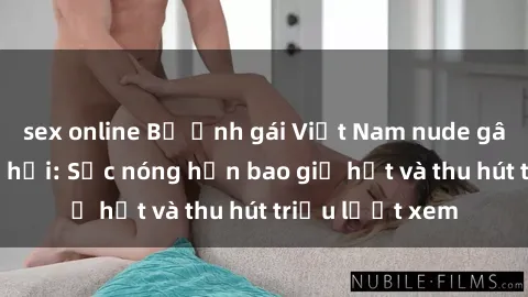 sex online Bộ ảnh gái Việt Nam nude gây sốt mạng xã hội: Sắc nóng hơn bao giờ hết và thu hút triệu lượt xem