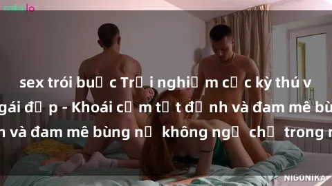 sex trói buộc Trải nghiệm cực kỳ thú vị khi làm tình với gái đẹp - Khoái cảm tột đỉnh và đam mê bùng nổ không ngờ chỉ trong một đêm!