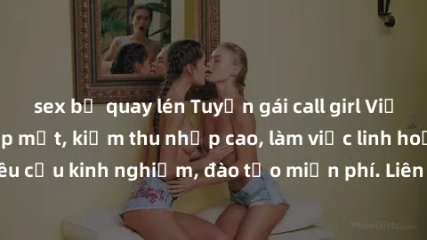 sex bị quay lén Tuyển gái call girl Việt Nam gợi cảm, đẹp mắt, kiếm thu nhập cao, làm việc linh hoạt, không yêu cầu kinh nghiệm, đào tạo miễn phí. Liên hệ ngay để biết thêm chi tiết!
