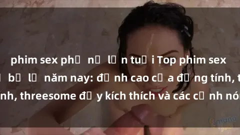 phim sex phụ nữ lớn tuổi Top phim sex hot nhất không thể bỏ lỡ năm nay: đỉnh cao của đồng tính, threesome đầy kích thích và các cảnh nóng đang gây sốt!