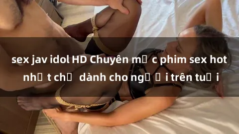 sex jav idol HD Chuyên mục phim sex hot nhất chỉ dành cho người trên tuổi