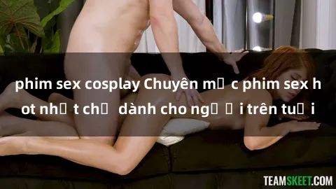 phim sex cosplay Chuyên mục phim sex hot nhất chỉ dành cho người trên tuổi