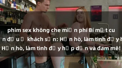 phim sex không che miễn phí Bí mật cuộc hẹn gái Việt lần đầu ở khách sạn: Hẹn hò, làm tình đầy hấp dẫn và đam mê!