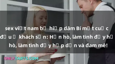 sex việt nam bị hiếp dâm Bí mật cuộc hẹn gái Việt lần đầu ở khách sạn: Hẹn hò, làm tình đầy hấp dẫn và đam mê!