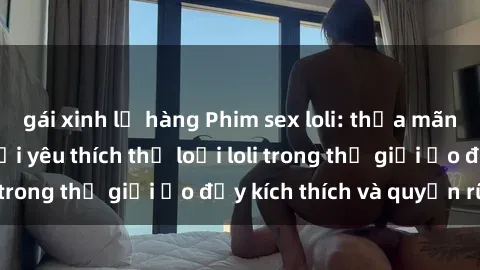 gái xinh lộ hàng Phim sex loli: thỏa mãn đam mê của người yêu thích thể loại loli trong thế giới ảo đầy kích thích và quyến rũ.