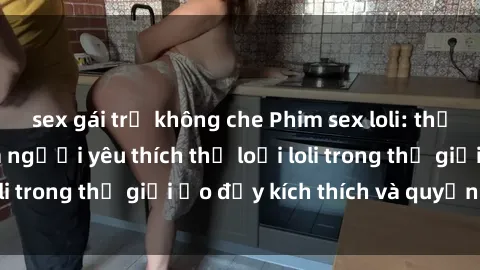 sex gái trẻ không che Phim sex loli: thỏa mãn đam mê của người yêu thích thể loại loli trong thế giới ảo đầy kích thích và quyến rũ.