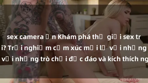sex camera ẩn Khám phá thế giới sex trực tuyến: Hơn tuổi? Trải nghiệm cảm xúc mới lạ với những trò chơi độc đáo và kích thích người lớn