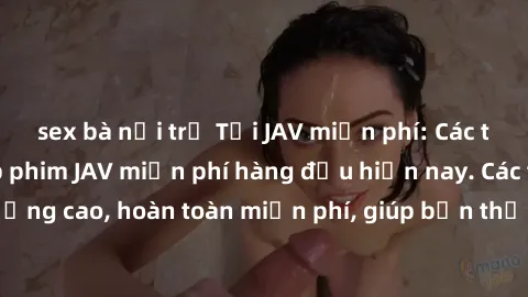 sex bà nội trợ Tải JAV miễn phí: Các trang web cung cấp phim JAV miễn phí hàng đầu hiện nay. Các tác phẩm chất lượng cao, hoàn toàn miễn phí, giúp bạn thỏa mãn niềm đam mê mà không tốn kém.