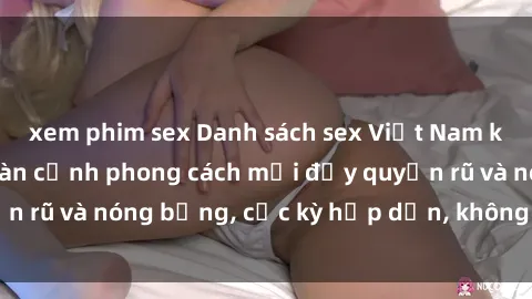 xem phim sex Danh sách sex Việt Nam không che - Ảnh toàn cảnh phong cách mới đầy quyến rũ và nóng bỏng, cực kỳ hấp dẫn, không thể bỏ qua!
