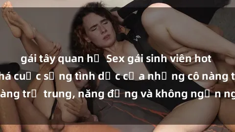 gái tây quan hệ Sex gái sinh viên hot nhất: Cùng khám phá cuộc sống tình dục của những cô nàng trẻ trung, năng động và không ngần ngại thử nghiệm!
