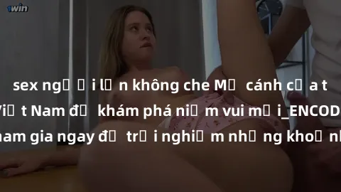 sex người lớn không che Mở cánh cửa thế giới sex MILF Việt Nam để khám phá niềm vui mới_ENCODE_. Hãy tham gia ngay để trải nghiệm những khoảnh khắc đầy kích thích và đam mê.