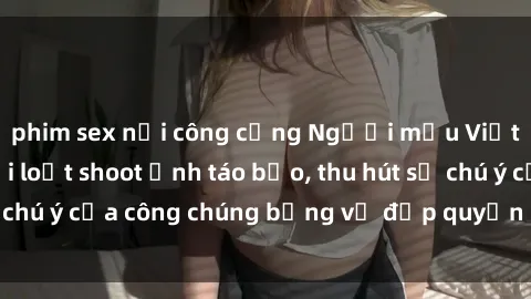 phim sex nơi công cộng Người mẫu Việt Nam gây sốt với loạt shoot ảnh táo bạo, thu hút sự chú ý của công chúng bằng vẻ đẹp quyến rũ và gợi cảm.