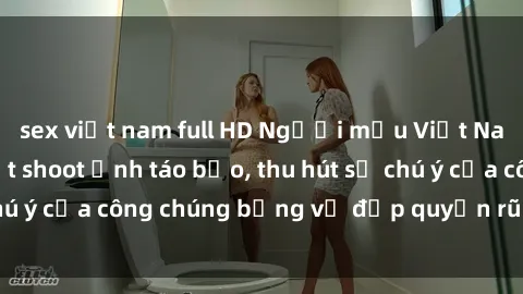 sex việt nam full HD Người mẫu Việt Nam gây sốt với loạt shoot ảnh táo bạo, thu hút sự chú ý của công chúng bằng vẻ đẹp quyến rũ và gợi cảm.