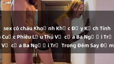 sex cô cháu Khoảnh Khắc Đầy Kịch Tính: Sex  Việt Nam và Cuộc Phiêu Lưu Thú Vị của Ba Người Trẻ Trong Đêm Say Đắm