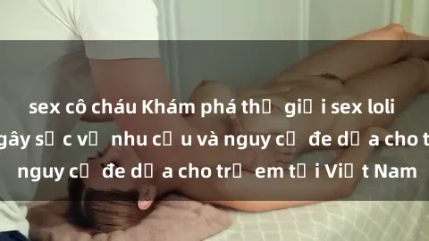 sex cô cháu Khám phá thế giới sex loli Việt Nam: Sự thật gây sốc về nhu cầu và nguy cơ đe dọa cho trẻ em tại Việt Nam