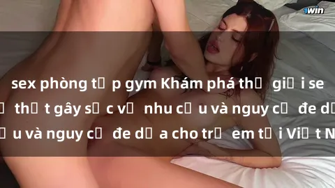 sex phòng tập gym Khám phá thế giới sex loli Việt Nam: Sự thật gây sốc về nhu cầu và nguy cơ đe dọa cho trẻ em tại Việt Nam