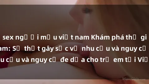 sex người mẫu việt nam Khám phá thế giới sex loli Việt Nam: Sự thật gây sốc về nhu cầu và nguy cơ đe dọa cho trẻ em tại Việt Nam