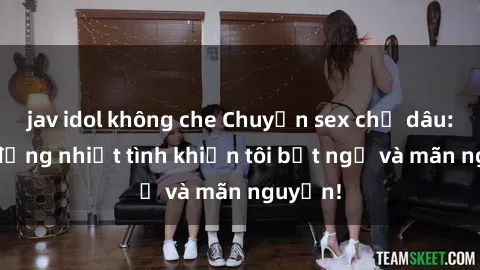 jav idol không che Chuyện sex chị dâu: hành động nhiệt tình khiến tôi bất ngờ và mãn nguyện!