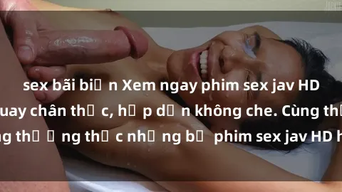 sex bãi biển Xem ngay phim sex jav HD với những cảnh quay chân thực, hấp dẫn không che. Cùng thưởng thức những bộ phim sex jav HD hot nhất hiện nay!