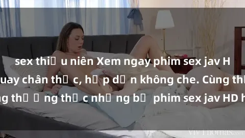 sex thiếu niên Xem ngay phim sex jav HD với những cảnh quay chân thực, hấp dẫn không che. Cùng thưởng thức những bộ phim sex jav HD hot nhất hiện nay!