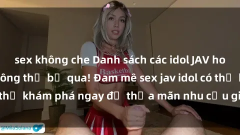 sex không che Danh sách các idol JAV hot nhất hiện nay không thể bỏ qua! Đam mê sex jav idol có thể khám phá ngay để thỏa mãn nhu cầu giải trí của mình!