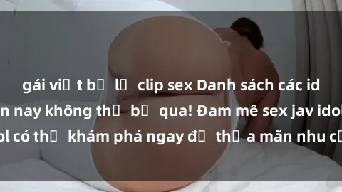 gái việt bị lộ clip sex Danh sách các idol JAV hot nhất hiện nay không thể bỏ qua! Đam mê sex jav idol có thể khám phá ngay để thỏa mãn nhu cầu giải trí của mình!