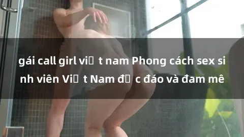 gái call girl việt nam Phong cách sex sinh viên Việt Nam độc đáo và đam mê